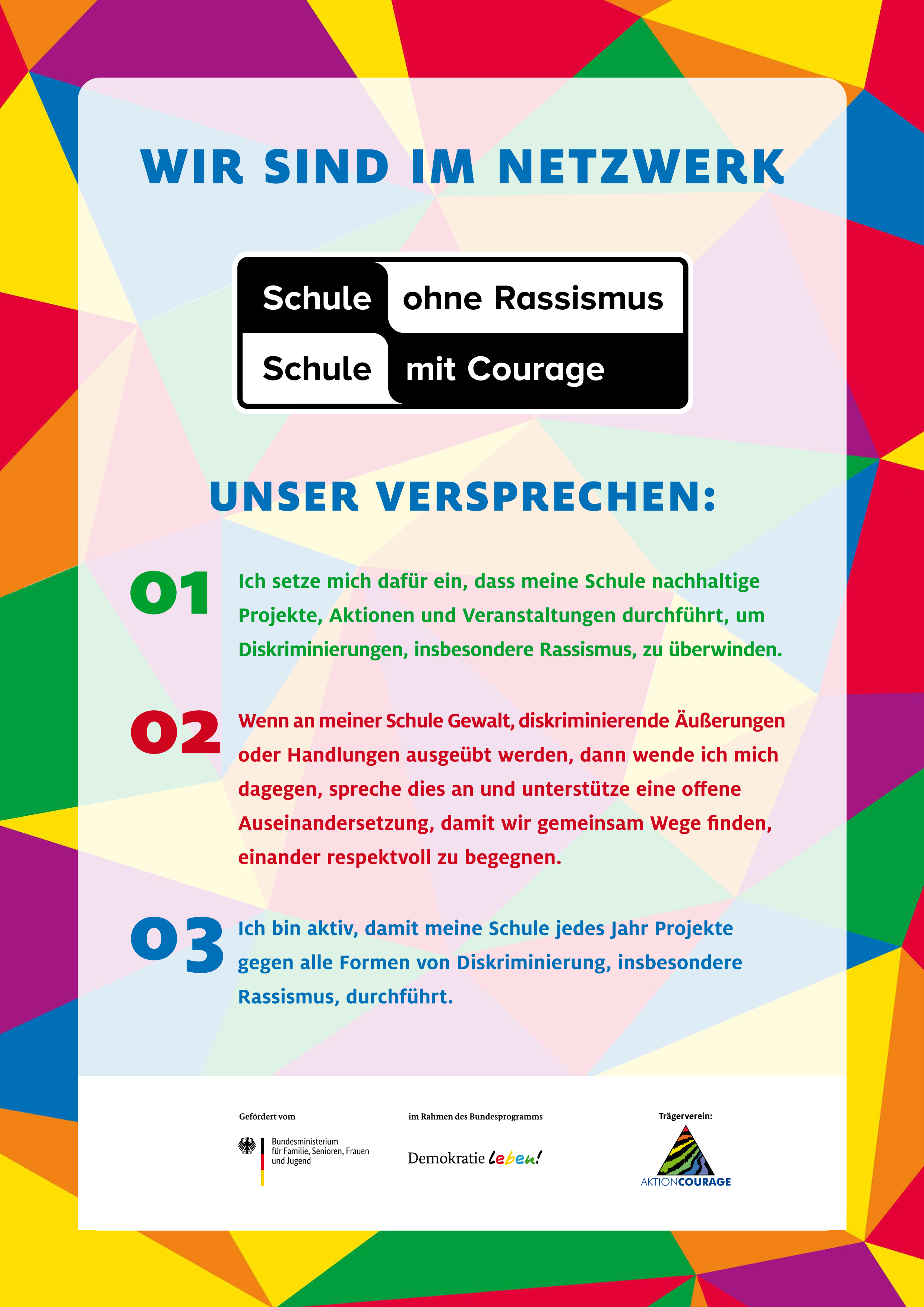Das Bild zeigt ein farbenfrohes Plakat mit dem Titel „WIR SIND IM NETZWERK - Schule ohne Rassismus - Schule mit Courage“. Unter dem Titel sind drei nummerierte Versprechen aufgeführt, die anzeigen, wie sich die Schule gegen Rassismus engagiert und ein unterstützendes Umfeld fördert. Das Design des Plakats ist modern, mit einem geometrischen Muster aus verschiedenen hellen Farben im Hintergrund und auffälligen schwarzen und pinken Textelementen. Die drei Grundsätze lauten: Ich setze mich dafür ein, dass meine Schule nachhaltige Projekte, Aktionen und Veranstaltungen durchführt, um Diskriminierungen, insbesondere Rassismus, zu überwinden. Wenn an meiner Schule Gewalt, diskriminierende Äußerungen oder Handlungen ausgeübt werden, dann wende ich mich dagegen, spreche dies an und unterstütze eine offene Auseinandersetzung, damit wir gemeinsam Wege finden, einander respektvoll zu begegnen. Ich bin aktiv, damit meine Schule jedes Jahr Projekte gegen alle Formen von Diskriminierung, insbesondere Rassismus, durchführt. Unten auf dem Bild sind die Förderer genannt. Es steht "gefördert vom" und darunter das Logo vom Bundesministerium für Familie, Frauen, Senioren und Jugend". In der Mitte steht "im Rahmen des Bundesprogrammes und darunter das Logo von "Demokratie leben". Und rechts ist genannt der "Trägerverein" und darunter das Logo von "Aktion Courage e.V."  